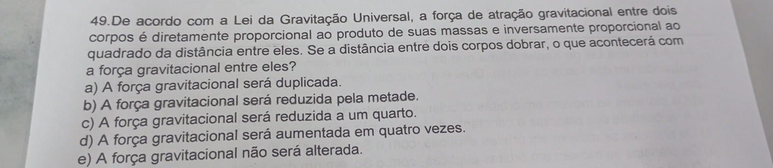 De acordo com a Lei da Gravitação Universal, a força de atração gravitacional entre dois
corpos é diretamente proporcional ao produto de suas massas e inversamente proporcional ao
quadrado da distância entre eles. Se a distância entre dois corpos dobrar, o que acontecerá com
a força gravitacional entre eles?
a) A força gravitacional será duplicada.
b) A força gravitacional será reduzida pela metade.
c) A força gravitacional será reduzida a um quarto.
d) A força gravitacional será aumentada em quatro vezes.
e) A força gravitacional não será alterada.