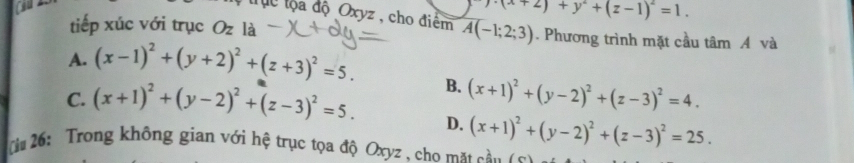 (x+2)+y^2+(z-1)^2=1. 
lực lộa độ Oxyz , cho điểm
tiếp xúc với trục Oz là A(-1;2;3). Phương trình mặt cầu tâm A và
A. (x-1)^2+(y+2)^2+(z+3)^2=5.
B.
C. (x+1)^2+(y-2)^2+(z-3)^2=5. (x+1)^2+(y-2)^2+(z-3)^2=4.
D. (x+1)^2+(y-2)^2+(z-3)^2=25. 
( i 26: Trong không gian với hệ trục tọa độ Oxyz , cho mặt cầu ( c)