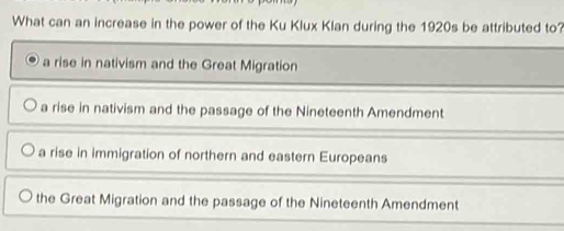 What can an increase in the power of the Ku Klux Klan during the 1920s be attributed to?
a rise in nativism and the Great Migration
a rise in nativism and the passage of the Nineteenth Amendment
a rise in immigration of northern and eastern Europeans
the Great Migration and the passage of the Nineteenth Amendment