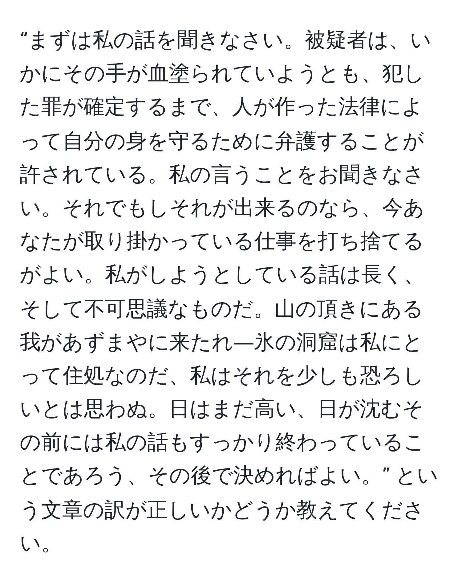 “まずは私の話を聞きなさい。被疑者は、いかにその手が血塗られていようとも、犯した罪が確定するまで、人が作った法律によって自分の身を守るために弁護することが許されている。私の言うことをお聞きなさい。それでもしそれが出来るのなら、今あなたが取り掛かっている仕事を打ち捨てるがよい。私がしようとしている話は長く、そして不可思議なものだ。山の頂きにある我があずまやに来たれ―氷の洞窟は私にとって住処なのだ、私はそれを少しも恐ろしいとは思わぬ。日はまだ高い、日が沈むその前には私の話もすっかり終わっていることであろう、その後で決めればよい。” という文章の訳が正しいかどうか教えてください。