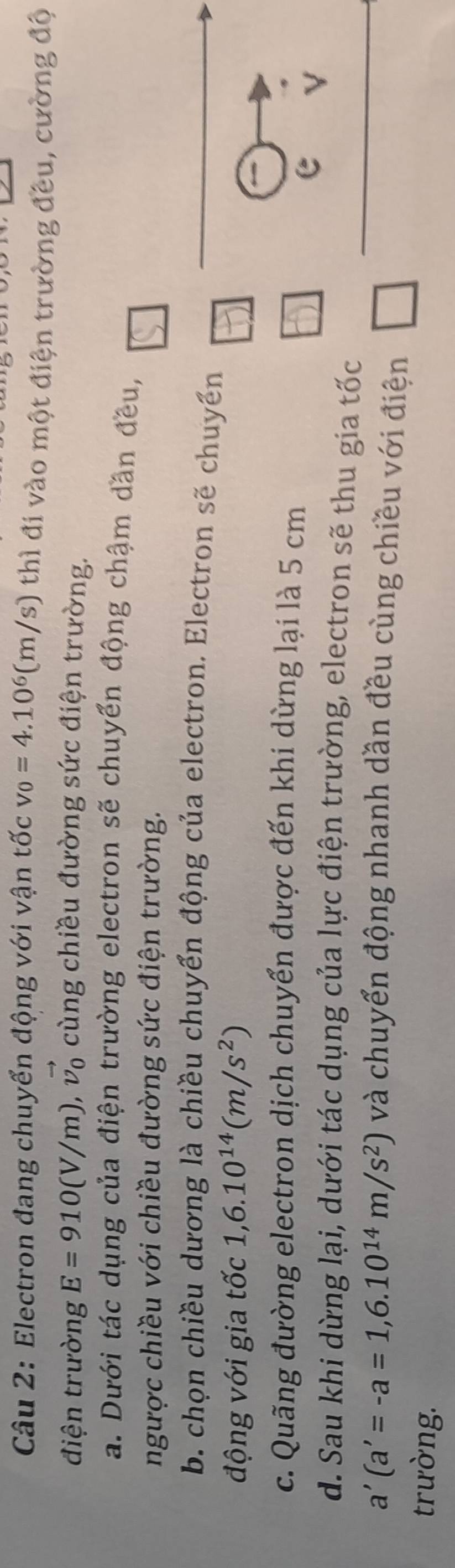Electron đang chuyển động với vận tốc v_0=4.10^6(m/s) thì đi vào một điện trường đều, cường độ
điện trường E=910(V/m), ,vector v_0 cùng chiều đường sức điện trường.
a. Dưới tác dụng của điện trường electron sẽ chuyển động chậm dân đều,
ngược chiều với chiều đường sức điện trường.
b. chọn chiều dương là chiều chuyển động của electron. Electron sẽ chuyển
động với gia tốc 1, 6.10^(14)(m/s^2)
c. Quãng đường electron dịch chuyển được đến khi dừng lại là 5 cm
e
d. Sau khi dừng lại, dưới tác dụng của lực điện trường, electron sẽ thu gia tốc
a'(a'=-a=1,6.10^(14)m/s^2) và chuyển động nhanh dần đều cùng chiều với điện □ 
trường.