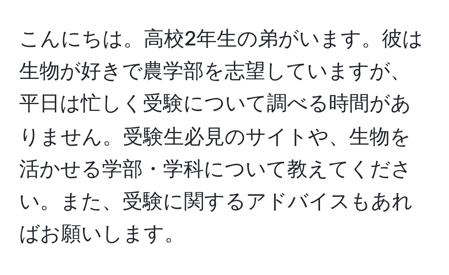 こんにちは。高校2年生の弟がいます。彼は生物が好きで農学部を志望していますが、平日は忙しく受験について調べる時間がありません。受験生必見のサイトや、生物を活かせる学部・学科について教えてください。また、受験に関するアドバイスもあればお願いします。