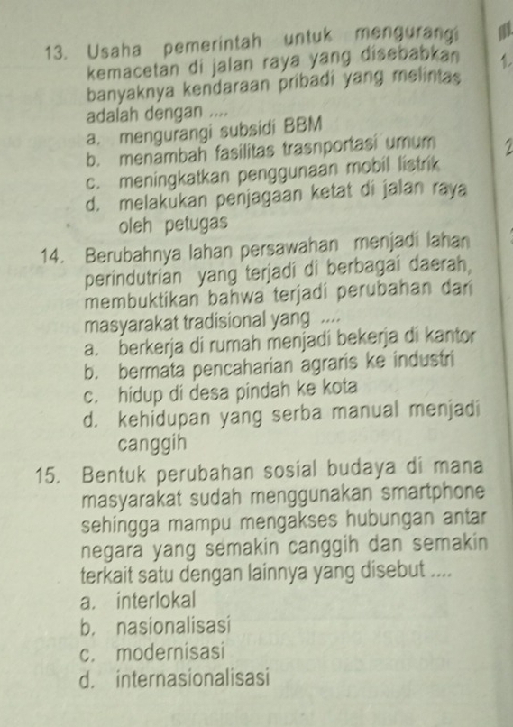 Usaha pemerintah untuk mengurangi a
kemacetan di jalan raya yang disebabkan 1
banyaknya kendaraan pribadi yang melintas
adalah dengan ....
a. mengurangi subsidi BBM
b. menambah fasilitas trasnportasi umum 2
c. meningkatkan penggunaan mobil listrik
d. melakukan penjagaan ketat di jalan raya
oleh petugas
14. Berubahnya lahan persawahan menjadi lahan
perindutrian yang terjadi di berbagai daerah,
membuktikan bahwa terjadi perubahan dar
masyarakat tradisional yang ....
a. berkerja di rumah menjadi bekerja di kantor
b. bermata pencaharian agraris ke industri
c. hidup di desa pindah ke kota
d. kehidupan yang serba manual menjadi
canggih
15. Bentuk perubahan sosial budaya di mana
masyarakat sudah menggunakan smartphone
sehingga mampu mengakses hubungan antar
negara yang semakin canggih dan semakin
terkait satu dengan lainnya yang disebut ....
a. interlokal
b， nasionalisasi
c. modernisasi
d. internasionalisasi