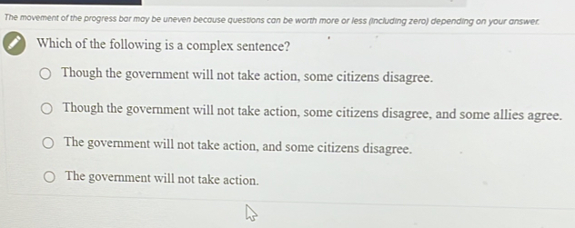 The movement of the progress bar may be uneven because questions can be worth more or less (including zero) depending on your answer.
Which of the following is a complex sentence?
Though the government will not take action, some citizens disagree.
Though the government will not take action, some citizens disagree, and some allies agree.
The government will not take action, and some citizens disagree.
The government will not take action.