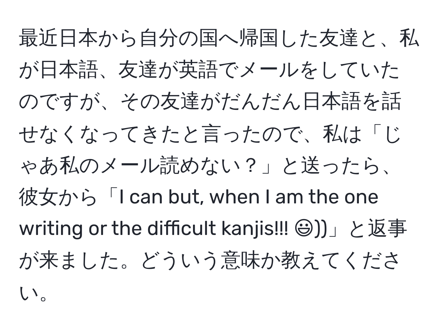 最近日本から自分の国へ帰国した友達と、私が日本語、友達が英語でメールをしていたのですが、その友達がだんだん日本語を話せなくなってきたと言ったので、私は「じゃあ私のメール読めない？」と送ったら、彼女から「I can but, when I am the one writing or the difficult kanjis!!! :)))」と返事が来ました。どういう意味か教えてください。