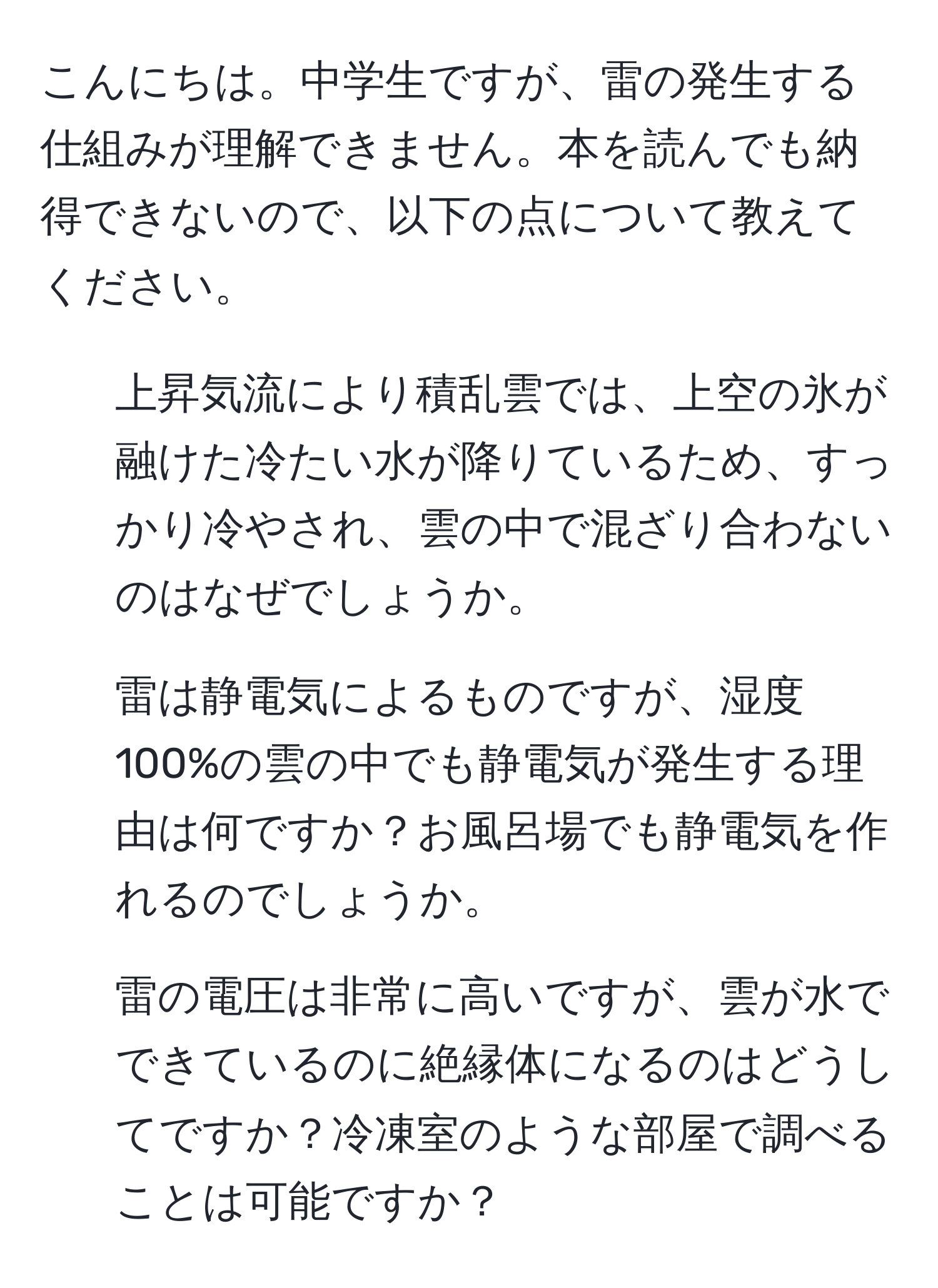 こんにちは。中学生ですが、雷の発生する仕組みが理解できません。本を読んでも納得できないので、以下の点について教えてください。  
1. 上昇気流により積乱雲では、上空の氷が融けた冷たい水が降りているため、すっかり冷やされ、雲の中で混ざり合わないのはなぜでしょうか。  
2. 雷は静電気によるものですが、湿度100%の雲の中でも静電気が発生する理由は何ですか？お風呂場でも静電気を作れるのでしょうか。  
3. 雷の電圧は非常に高いですが、雲が水でできているのに絶縁体になるのはどうしてですか？冷凍室のような部屋で調べることは可能ですか？