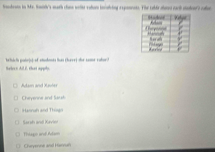 Simdents in Mr. Smith's math class write values involving exponents. The tabde shows each studeer's vdas 
Which pair(s) of students has (have) the same value?
Select ALL that apply.
Adam and Xavier
Cheyenne and Sarah
Hannah and Thiago
Sarah and Xavier
Thiago and Adam
Cheyenne and Hannah