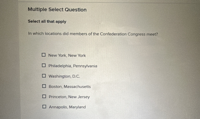 Multiple Select Question
Select all that apply
In which locations did members of the Confederation Congress meet?
New York, New York
Philadelphia, Pennsylvania
Washington, D.C.
Boston, Massachusetts
Princeton, New Jersey
Annapolis, Maryland