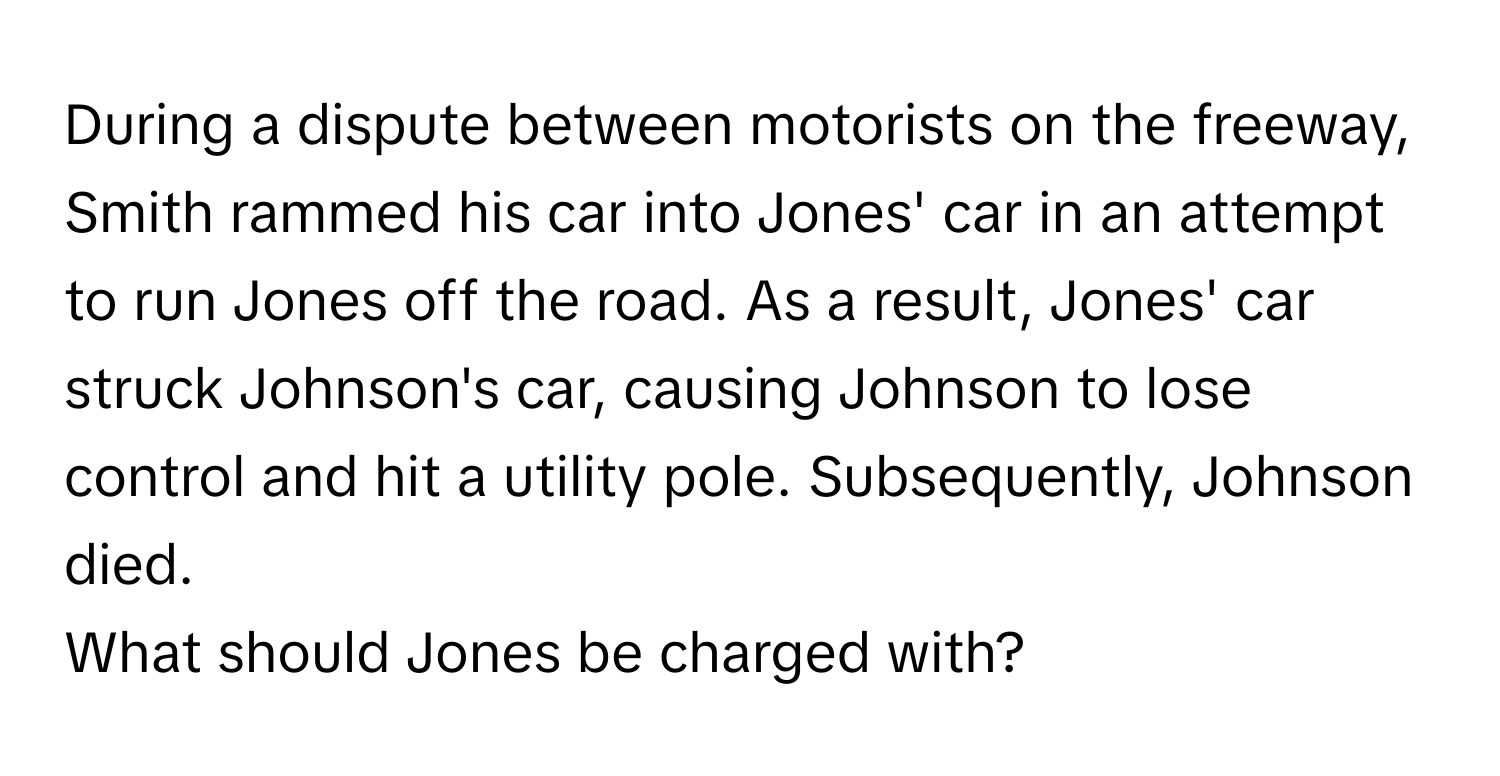 During a dispute between motorists on the freeway, Smith rammed his car into Jones' car in an attempt to run Jones off the road. As a result, Jones' car struck Johnson's car, causing Johnson to lose control and hit a utility pole. Subsequently, Johnson died.

What should Jones be charged with?