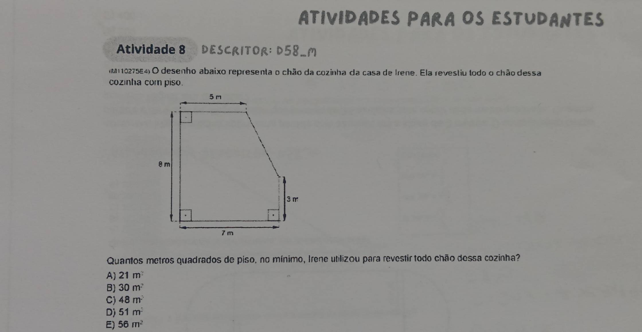 ATIVIDADES PARA OS ESTUDANTES
Atividade 8 DESCRITOR: D58_M
(M119275E4) O desenho abaixo representa o chão da cozinha da casa de Irene. Ela revestiu todo o chão dessa
cozinha com piso.
Quantos metros quadrados de piso, no mínimo, Irene utilizou para revestir todo chão dessa cozinha?
A) 21m^2
B) 30m^2
C) 48m^2
D) 51m^3
E) 56m^2