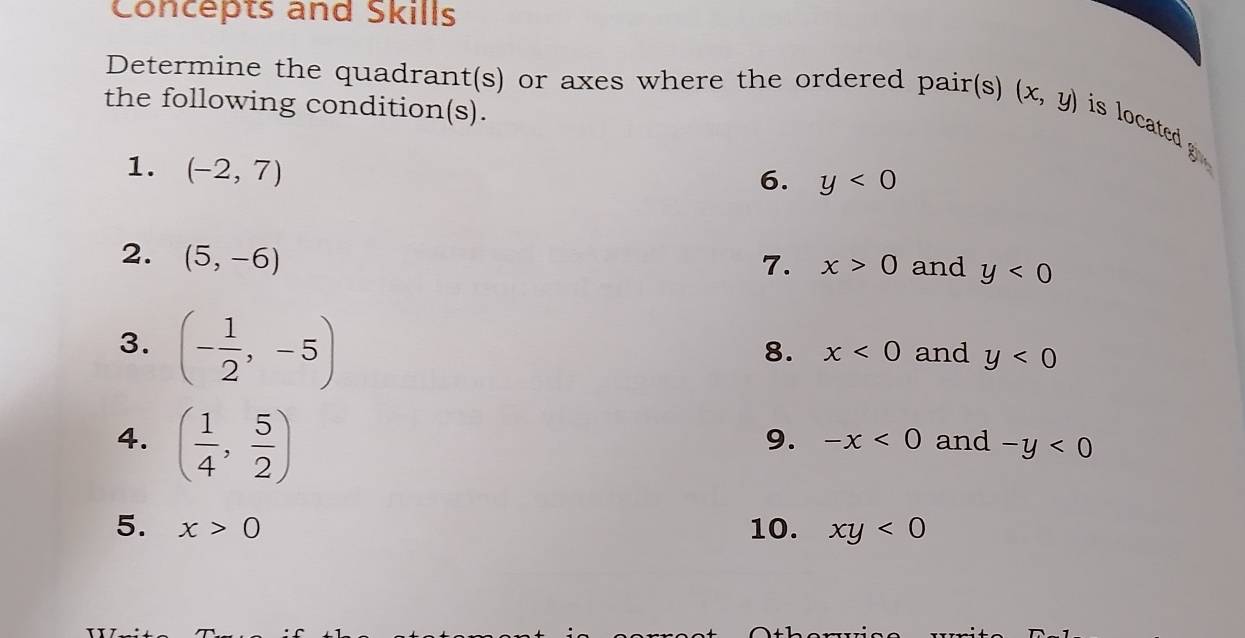 Concepts and Skills 
Determine the quadrant(s) or axes where the ordered pair(s) (x,y) is located 
the following condition(s). 
1. (-2,7)
6. y<0</tex> 
2. (5,-6)
7. x>0 and y<0</tex> 
3. (- 1/2 ,-5)
8. x<0</tex> and y<0</tex> 
9. -x<0</tex> 
4. ( 1/4 , 5/2 ) and -y<0</tex> 
5. x>0 10. xy<0</tex>