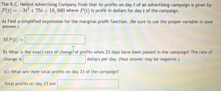 The R.C. Helliot Advertising Company finds that its profits on day t of an advertising campaign is given by
P(t)=-3t^2+75t+18,000 where P(t) is profit in dollars for day t of the campaign. 
A) Find a simplified expression for the marginal profit function. (Be sure to use the proper variable in your 
answer. )
MP(t)=□
B) What is the exact rate of changc of profits when 23 days have been passed in the campaign? The rate of 
change is □ dollars per day. (Your answer may be negative.) 
(C) What are their total profits on day 23 of the campaign? 
Total profits on day 23 are □