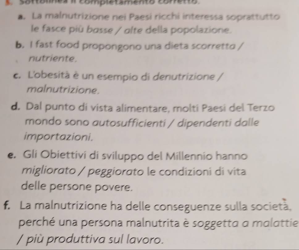 Sortómes i completamento conetto 
a. La malnutrizione nei Paesi ricchi interessa soprattutto 
le fasce più basse / olte della popolazione. 
b. I fast food propongono una dieta scorretto / 
nutriente. 
c. L'obesità è un esempio di denutrizione / 
malnutrizione. 
d. Dal punto di vista alimentare, molti Paesi del Terzo 
mondo sono autosufficienti / dipendenti dalle 
importazioni. 
e. Gli Obiettivi di sviluppo del Millennio hanno 
migliorato / peggiorato le condizioni di vita 
delle persone povere. 
f. La malnutrizione ha delle conseguenze sulla società, 
perché una persona malnutrita è soggetta a malattie 
/ più produttiva sul lavoro.