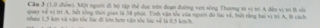 Cầu 3 (1,0 điểm). Một người đi bộ tập thể dục trên đoạn đường ven sông Thương từ vị trí A đến vị trí B rồi 
quay về vị trí A, hét tổng thời gian là 38 phút. Tính vận tốc của người đó lúc vẻ, biết rằng hai vị trí A, B cách 
nhau 1,5 km và vận tốc lúc đi lớn hơn vận tốc lúc về là 0,5 km/h.