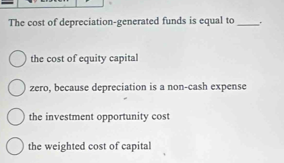 The cost of depreciation-generated funds is equal to _.
the cost of equity capital
zero, because depreciation is a non-cash expense
the investment opportunity cost
the weighted cost of capital