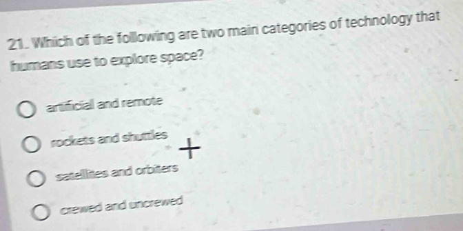 Which of the following are two main categories of technology that
humans use to explore space?
artificial and remote
rockets and shuttles +
satellites and orbiters
crewed and uncrewed