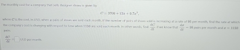 The monthry cusl for a compary that sells desianer shoes is given by
C=3700+17x+0.7x^2. 
where C is the cost, in USD, when x pairs of snoes are sold each month. If the number of pairs of shues sold is increasing at a rate of 95 per month, find the rate at which 
the compony's cost is changing with respect to Sme when 1150 are sold each month. In other words, find  dC/dt  if we know that  dx/dt -95 pairs per month and x=1150
 dc/dt =□ usD per month