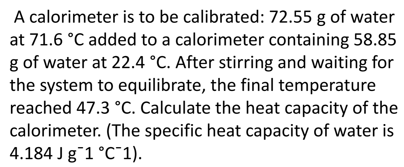 A calorimeter is to be calibrated: 72.55 g of water 
at 71.6°C added to a calorimeter containing 58.85
g of water at 22.4°C. After stirring and waiting for 
the system to equilibrate, the final temperature 
reached 47.3°C. Calculate the heat capacity of the 
calorimeter. (The specific heat capacity of water is
4.184Jg^-1°C^-1).