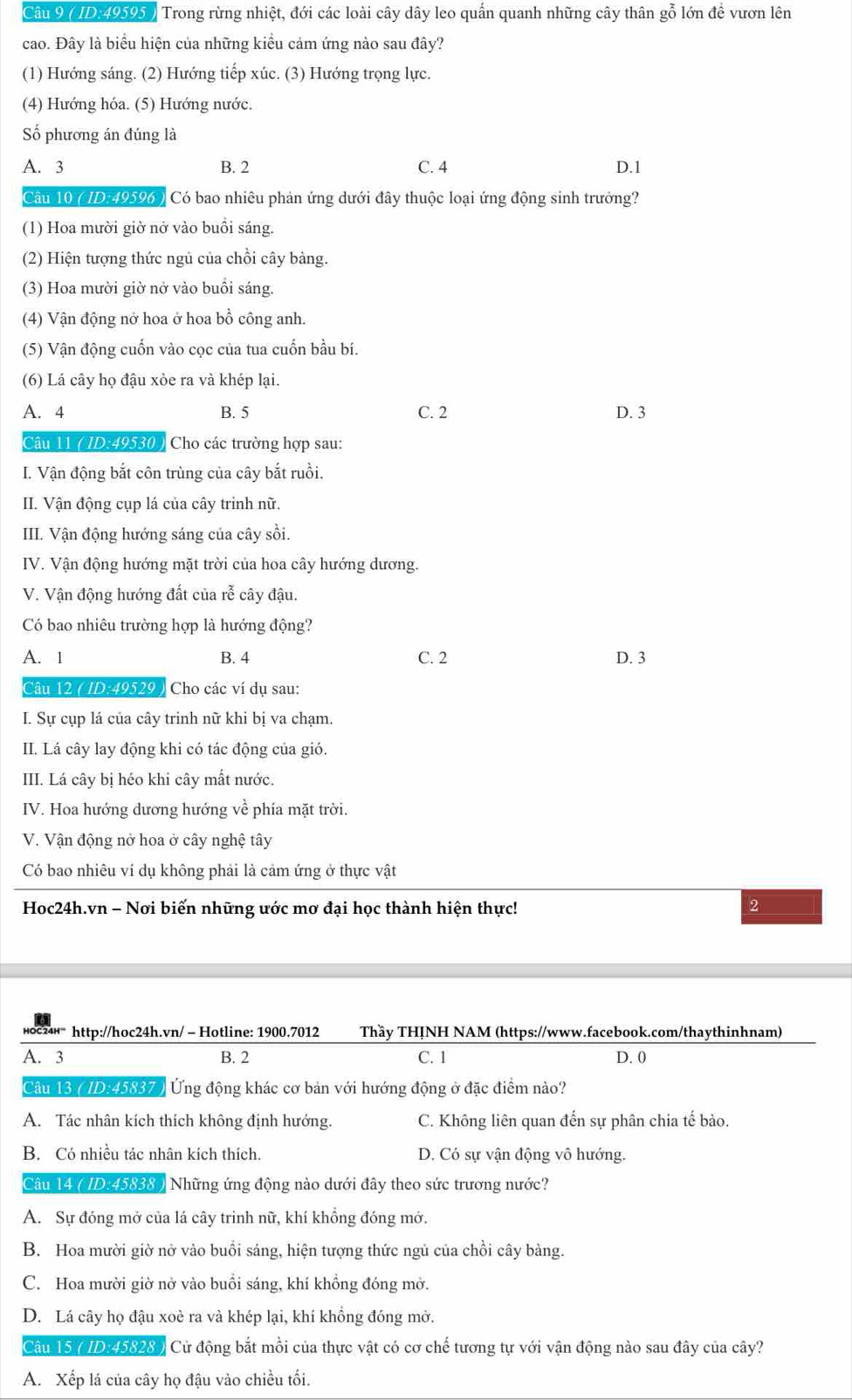 ( ID-49595 ) Trong rừng nhiệt, đới các loài cây dây leo quần quanh những cây thân gỗ lớn đề vươn lên
cao. Đây là biểu hiện của những kiểu cảm ứng nào sau đây?
(1) Hướng sáng. (2) Hướng tiếp xúc. (3) Hướng trọng lực.
(4) Hướng hóa. (5) Hướng nước.
Số phương án đúng là
A. 3 B. 2 C. 4 D.1
Câu 10 ( ID.49596 ) Có bao nhiêu phản ứng dưới đây thuộc loại ứng động sinh trưởng?
(1) Hoa mười giờ nở vào buồi sáng.
(2) Hiện tượng thức ngủ của chồi cây bàng.
(3) Hoa mười giờ nở vào buổi sáng.
(4) Vận động nở hoa ở hoa bồ công anh.
(5) Vận động cuốn vào cọc của tua cuốn bầu bí.
(6) Lá cây họ đậu xòe ra và khép lại.
A. 4 B. 5 C. 2 D. 3
Câu 11 ( ID:49530 ) Cho các trường hợp sau:
I. Vận động bắt côn trùng của cây bắt ruồi.
II. Vận động cụp lá của cây trinh nữ.
III. Vận động hướng sáng của cây sồi.
IV. Vận động hướng mặt trời của hoa cây hướng dương.
V. Vận động hướng đất của rễ cây đậu.
Có bao nhiêu trường hợp là hướng động?
A. 1 B. 4 C. 2 D. 3
Câu 12 ( ID:49529 ) Cho các ví dụ sau:
I. Sự cụp lá của cây trinh nữ khi bị va chạm.
II. Lá cây lay động khi có tác động của gió.
III. Lá cây bị héo khi cây mất nước.
IV. Hoa hướng dương hướng về phía mặt trời.
V. Vận động nở hoa ở cây nghệ tây
Có bao nhiêu ví dụ không phải là cảm ứng ở thực vật
Hoc24h.vn - Nơi biến những ước mơ đại học thành hiện thực! 2
http://hoc24h.vn/ - Hotline: 1900.7012 Thầy THỊNH NAM (https://www.facebook.com/thaythinhnam)
A. 3 B. 2 C. 1 D. 0
Câu 13 ( ID:45837 ) Ứng động khác cơ bản với hướng động ở đặc điểm nào?
A. Tác nhân kích thích không định hướng. C. Không liên quan đến sự phân chia tế bào.
B. Có nhiều tác nhân kích thích. D. Có sự vận động vô hướng.
Câu 14 ( ID.45838 ) Những ứng động nào dưới đây theo sức trương nước?
A. Sự đóng mở của lá cây trinh nữ, khí khổng đóng mở.
B. Hoa mười giờ nở vào buổi sáng, hiện tượng thức ngủ của chồi cây bàng.
C. Hoa mười giờ nở vào buồi sáng, khí khồng đóng mở.
D. Lá cây họ đậu xoè ra và khép lại, khí khổng đóng mở.
Câu 15 ( ID:45828) Cử động bắt mồi của thực vật có cơ chế tương tự với vận động nào sau đây của cây?
A. Xếp lá của cây họ đậu vào chiều tối.