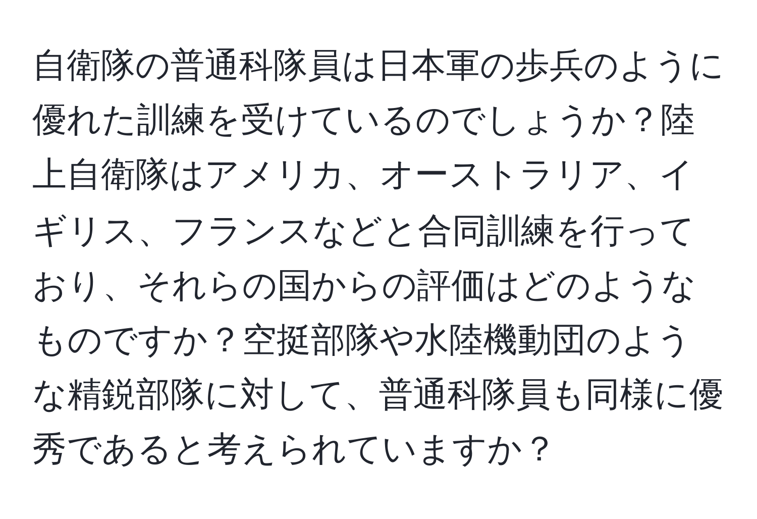 自衛隊の普通科隊員は日本軍の歩兵のように優れた訓練を受けているのでしょうか？陸上自衛隊はアメリカ、オーストラリア、イギリス、フランスなどと合同訓練を行っており、それらの国からの評価はどのようなものですか？空挺部隊や水陸機動団のような精鋭部隊に対して、普通科隊員も同様に優秀であると考えられていますか？