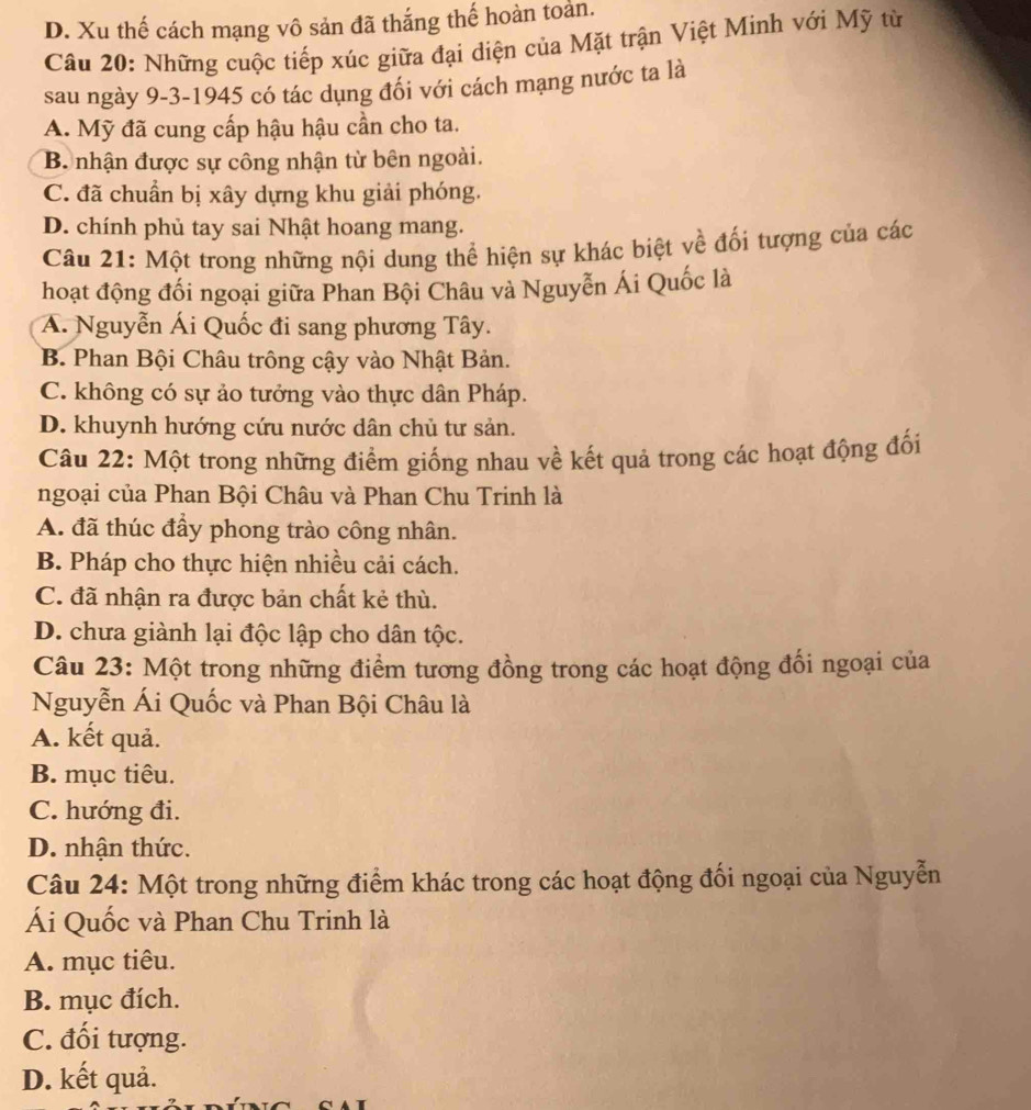 D. Xu thế cách mạng vô sản đã thắng thế hoàn toản.
Câu 20: Những cuộc tiếp xúc giữa đại diện của Mặt trận Việt Minh với Mỹ từ
sau ngày 9-3-1945 có tác dụng đối với cách mạng nước ta là
A. Mỹ đã cung cấp hậu hậu cần cho ta.
B nhận được sự công nhận từ bên ngoài.
C. đã chuẩn bị xây dựng khu giải phóng.
D. chính phủ tay sai Nhật hoang mang.
Câu 21: Một trong những nội dung thể hiện sự khác biệt về đối tượng của các
hoạt động đối ngoại giữa Phan Bội Châu và Nguyễn Ái Quốc là
A. Nguyễn Ái Quốc đi sang phương Tây.
B. Phan Bội Châu trông cậy vào Nhật Bản.
C. không có sự ảo tưởng vào thực dân Pháp.
D. khuynh hướng cứu nước dân chủ tư sản.
Câu 22: Một trong những điểm giống nhau về kết quả trong các hoạt động đối
ngoại của Phan Bội Châu và Phan Chu Trinh là
A. đã thúc đầy phong trào công nhân.
B. Pháp cho thực hiện nhiều cải cách.
C. đã nhận ra được bản chất kẻ thù.
D. chưa giành lại độc lập cho dân tộc.
Câu 23: Một trong những điểm tương đồng trong các hoạt động đối ngoại của
Nguyễn Ái Quốc và Phan Bội Châu là
A. kết quả.
B. mục tiêu.
C. hướng đi.
D. nhận thức.
Câu 24: Một trong những điểm khác trong các hoạt động đối ngoại của Nguyễn
Ái Quốc và Phan Chu Trinh là
A. mục tiêu.
B. mục đích.
C. đối tượng.
D. kết quả.