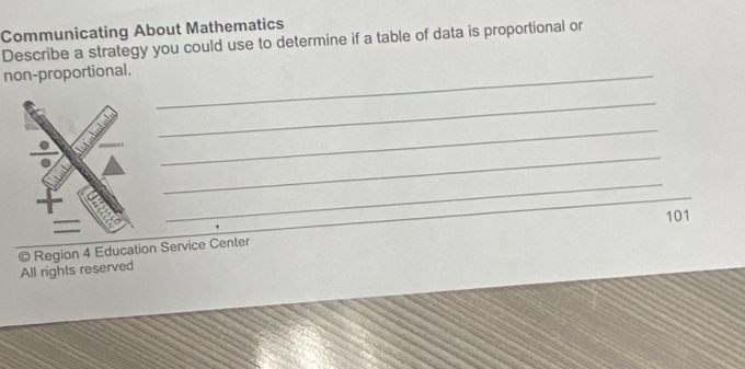 Communicating About Mathematics 
Describe a strategy you could use to determine if a table of data is proportional or 
non-proportional._ 
_ 
_ 
_ 
_ 
_ 
101 
© Region 4 Education Service Center 
All rights reserved