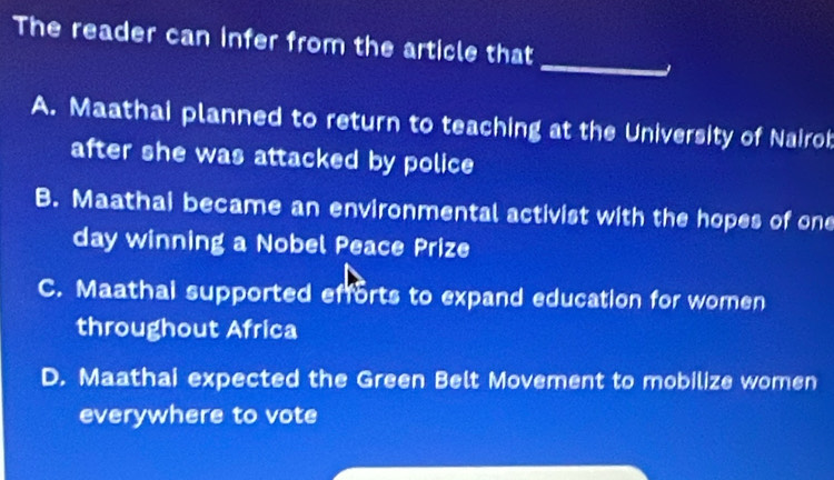 The reader can infer from the article that
_
A. Maathai planned to return to teaching at the University of Nairot
after she was attacked by police
B. Maathai became an environmental activist with the hopes of one
day winning a Nobel Peace Prize
C. Maathai supported efforts to expand education for wornen
throughout Africa
D. Maathai expected the Green Belt Movement to mobilize women
everywhere to vote