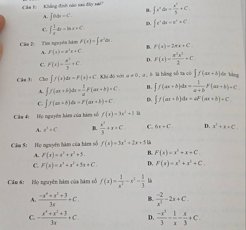 Khẳng định nào sau đây sai?
B. ∈t x^4dx= x^5/5 +C.
A. ∈t 0dx=C.
C. ∈t  1/x dx=ln x+C.
D. ∈t e^xdx=e^x+C.
Cầu 2: Tìm nguyên hàm F(x)=∈t π^2dx.
B. F(x)=2π x+C.
A. F(x)=π^2x+C.
C. F(x)= π^3/3 +C.
D. F(x)= π^2x^2/2 +C.
Câu 3: Cho ∈t f(x)dx=F(x)+C. Khi đó với a!= 0, a , b là hằng số ta có ∈t f(ax+b)dx bǎng
A. ∈t f(ax+b)dx= 1/a F(ax+b)+C. B. ∈t f(ax+b)dx= 1/a+b F(ax+b)+C.
C. ∈t f(ax+b)dx=F(ax+b)+C.
D. ∈t f(ax+b)dx=aF(ax+b)+C.
Câu 4: Họ nguyên hàm của hàm số f(x)=3x^2+1 là
D.
A. x^3+C.
B.  x^3/3 +x+C. C. 6x+C. x^3+x+C.
Câu 5: Họ nguyên hàm của hàm số f(x)=3x^2+2x+5 là
A. F(x)=x^3+x^2+5.
B. F(x)=x^3+x+C.
D.
C. F(x)=x^3+x^2+5x+C. F(x)=x^3+x^2+C.
Câu 6: Họ nguyên hàm của hàm số f(x)= 1/x^2 -x^2- 1/3  là
A.  (-x^4+x^2+3)/3x +C.  (-2)/x^2 -2x+C.
B.
C. - (x^4+x^2+3)/3x +C.  (-x^3)/3 - 1/x - x/3 +C.
D.