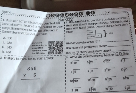 Name pue._
_ H>  O >  M > < E >   >  >  R > < K> ① ①
Monday
1. Josh had 207 baseball card. Jeff had 329 2. Mrs. Jones had 100 pencils in a cup in her classroom.
baseball cards. Rounded to the nearest ten, use
* There were 16 more sharp pencils than dull pencils, and
there were 42 dull pencils. Answer the questions that
compa tible numbers to find the difference in follow. 100
the number of cards the boys had?
A. 100
B. 120 For more
_
C. 540 compatible inFormation on What is the value of the "?" ?_
_
"How many dull pencils were there?
D. 536 the QR code. numbers, scan  How many sharp pencils were there?
3. Multiply to solve. Box up your answer.
4. Write the correct answer to each fact below,
beginarrayr 2encloselongdiv 20endarray beginarrayr 5encloselongdiv 25endarray beginarrayr 10encloselongdiv 120endarray beginarrayr 2encloselongdiv 6endarray
beginarrayr 5encloselongdiv 15endarray beginarrayr 2encloselongdiv 12endarray beginarrayr 2encloselongdiv 22endarray beginarrayr 10encloselongdiv 10endarray
beginarrayr 856 * 5 hline endarray beginarrayr 10encloselongdiv 40endarray beginarrayr 10encloselongdiv 60endarray beginarrayr 5encloselongdiv 55endarray beginarrayr 5encloselongdiv 10endarray
beginarrayr 2encloselongdiv 24endarray beginarrayr 5encloselongdiv 45endarray beginarrayr 10encloselongdiv 110endarray beginarrayr 2encloselongdiv 18endarray