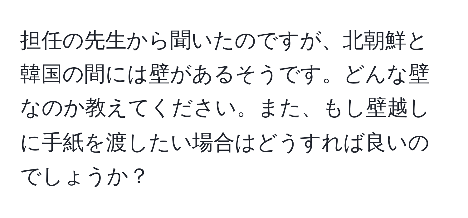 担任の先生から聞いたのですが、北朝鮮と韓国の間には壁があるそうです。どんな壁なのか教えてください。また、もし壁越しに手紙を渡したい場合はどうすれば良いのでしょうか？