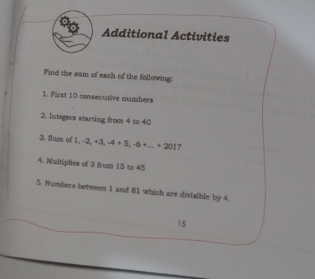 Additional Activities 
Find the sum of each of the following: 
1. First 10 consecutive numbers 
2. Integers starting from 4 to 40
3. Sum of 1 1, -2, +3, -4+5, -6 +... +201 7 
4. Multiplies of 3 from 15 to 45
5. Numbers between 1 and 81 which are divisible by 4.
15