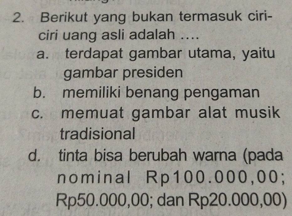 Berikut yang bukan termasuk ciri-
ciri uang asli adalah ....
a. terdapat gambar utama, yaitu
gambar presiden
b. memiliki benang pengaman
c. memuat gambar alat musik
tradisional
d. tinta bisa berubah warna (pada
nominal Rp100.000,00;
Rp50.000,00; dan Rp20.000,00)