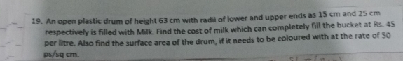 An open plastic drum of height 63 cm with radii of lower and upper ends as 15 cm and 25 cm
respectively is filled with Milk. Find the cost of milk which can completely fill the bucket at Rs. 45
per litre. Also find the surface area of the drum, if it needs to be coloured with at the rate of 50
ps/sq cm.