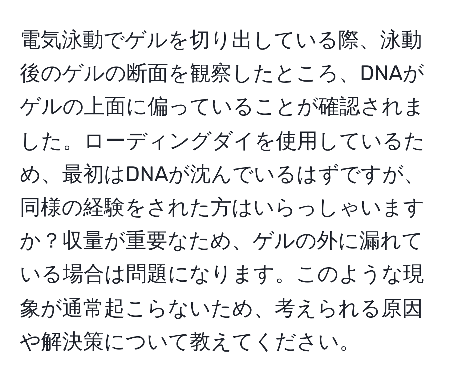 電気泳動でゲルを切り出している際、泳動後のゲルの断面を観察したところ、DNAがゲルの上面に偏っていることが確認されました。ローディングダイを使用しているため、最初はDNAが沈んでいるはずですが、同様の経験をされた方はいらっしゃいますか？収量が重要なため、ゲルの外に漏れている場合は問題になります。このような現象が通常起こらないため、考えられる原因や解決策について教えてください。