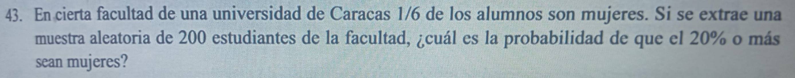 En cierta facultad de una universidad de Caracas 1/6 de los alumnos son mujeres. Si se extrae una 
muestra aleatoria de 200 estudiantes de la facultad, ¿cuál es la probabilidad de que el 20% o más 
sean mujeres?