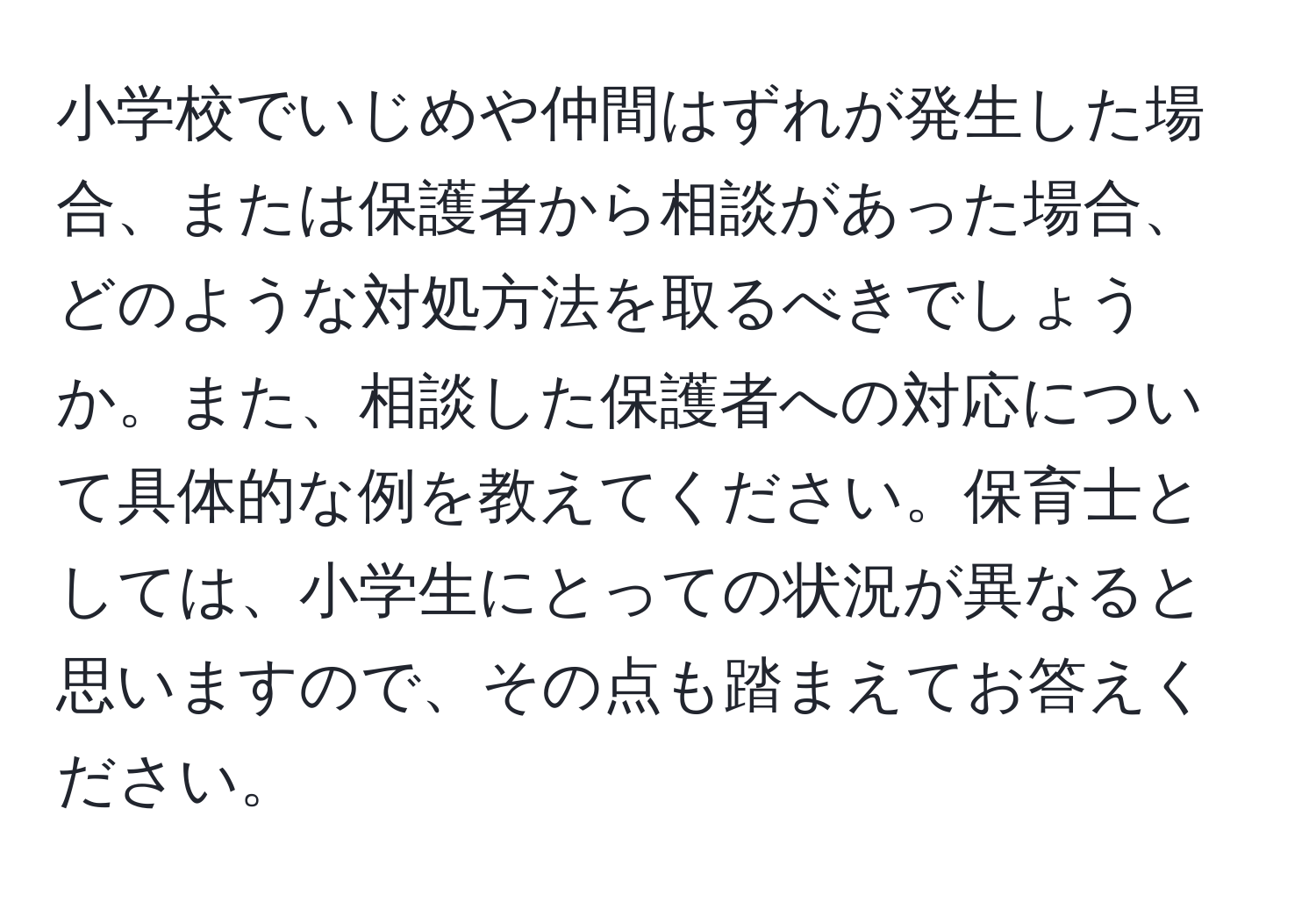 小学校でいじめや仲間はずれが発生した場合、または保護者から相談があった場合、どのような対処方法を取るべきでしょうか。また、相談した保護者への対応について具体的な例を教えてください。保育士としては、小学生にとっての状況が異なると思いますので、その点も踏まえてお答えください。