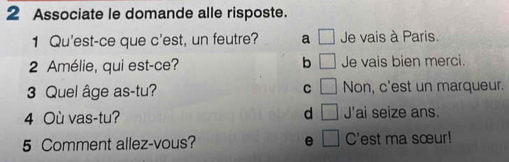 Associate le domande alle risposte.
1 Qu'est-ce que c'est, un feutre? a □ Je vais à Paris.
b □ 
2 Amélie, qui est-ce? Je vais bien merci.
3 Quel âge as-tu? C □ Non, c'est un marqueur.
4 Où vas-tu? d □ J' ai seize ans.
5 Comment allez-vous? e □ C'est ma sœur!