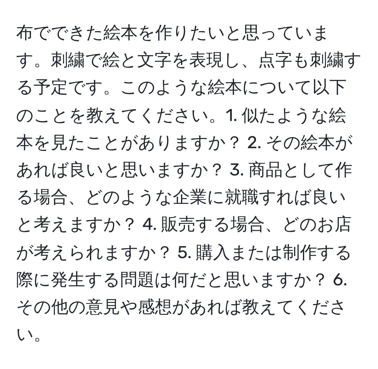 布でできた絵本を作りたいと思っています。刺繍で絵と文字を表現し、点字も刺繍する予定です。このような絵本について以下のことを教えてください。1. 似たような絵本を見たことがありますか？ 2. その絵本があれば良いと思いますか？ 3. 商品として作る場合、どのような企業に就職すれば良いと考えますか？ 4. 販売する場合、どのお店が考えられますか？ 5. 購入または制作する際に発生する問題は何だと思いますか？ 6. その他の意見や感想があれば教えてください。