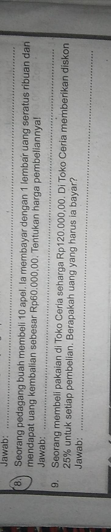 Jawab:_ 
_ 
8. Seorang pedagang buah membeli 10 apel. la membayar dengan 1 lembar uang seratus ribuan dan 
mendapat uang kembalian sebesar Rp60.000,00. Tentukan harga pembeliannya! 
Jawab:_ 
9. Seorang membeli pakaian di Toko Ceria seharga Rp120.000,00. Di Toko Ceria memberikan diskon
25% untuk setiap pembelian. Berapakah uang yang harus ia bayar? 
Jawab:_