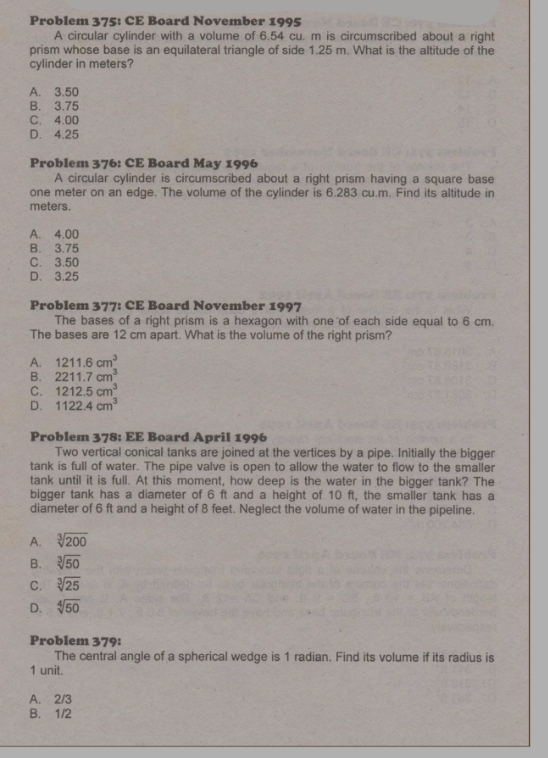 Problem 375: CE Board November 1995
A circular cylinder with a volume of 6.54 cu. m is circumscribed about a right
prism whose base is an equilateral triangle of side 1.25 m. What is the altitude of the
cylinder in meters?
A. 3.50
B. 3.75
C. 4.00
D. 4.25
Problem 376: CE Board May 1996
A circular cylinder is circumscribed about a right prism having a square base
one meter on an edge. The volume of the cylinder is 6.283 cu.m. Find its altitude in
meters.
A. 4.00
B. 3.75
C. 3.50
D. 3.25
Problem 377: CE Board November 1997
The bases of a right prism is a hexagon with one of each side equal to 6 cm.
The bases are 12 cm apart. What is the volume of the right prism?
A. 1211.6cm^3
B. 2211.7cm^3
C. 1212.5cm^3
D. 1122.4cm^3
Problem 378: EE Board April 1996
Two vertical conical tanks are joined at the vertices by a pipe. Initially the bigger
tank is full of water. The pipe valve is open to allow the water to flow to the smaller
tank until it is full. At this moment, how deep is the water in the bigger tank? The
bigger tank has a diameter of 6 ft and a height of 10 ft, the smaller tank has a
diameter of 6 ft and a height of 8 feet. Neglect the volume of water in the pipeline.
A. sqrt[3](200)
B. sqrt[3](50)
C. sqrt[3](25)
D. sqrt[4](50)
Problem 379:
The central angle of a spherical wedge is 1 radian. Find its volume if its radius is
1 unit.
A. 2/3
B. 1/2