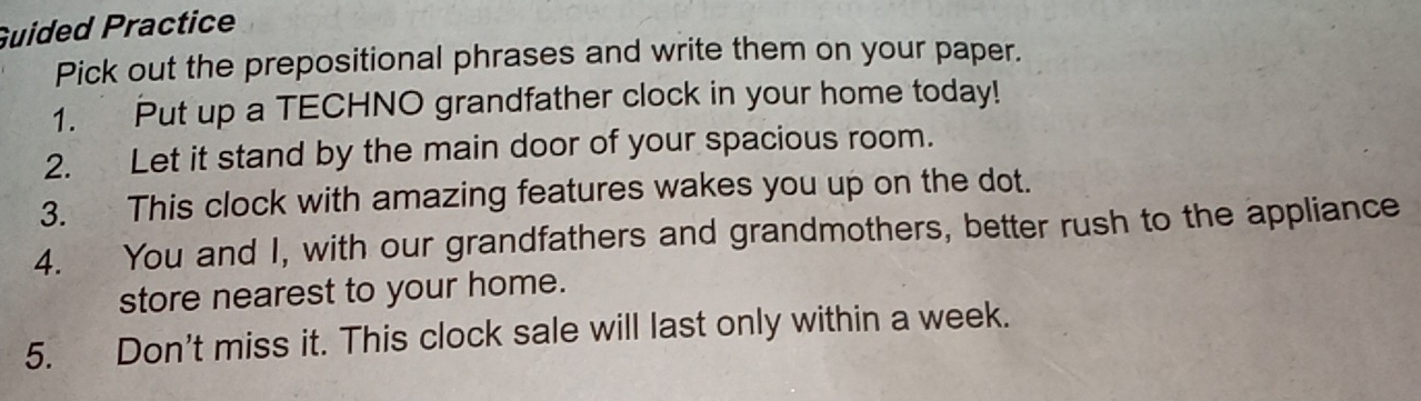 Guided Practice 
Pick out the prepositional phrases and write them on your paper. 
1. Put up a TECHNO grandfather clock in your home today! 
2. Let it stand by the main door of your spacious room. 
3. This clock with amazing features wakes you up on the dot. 
4. You and I, with our grandfathers and grandmothers, better rush to the appliance 
store nearest to your home. 
5. Don't miss it. This clock sale will last only within a week.