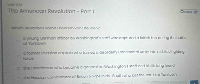 UNIT TEST:
The American Revolution - Part 1 Reading Of
Which describes Baron Friedrich von Steuben?
a young German officer on Washington's staff who captured a British fort during the battle
at Yorktown
a former Prussian captain who turned a disorderly Continental Army into a skilled fighting
force
the Frenchman who became a general on Washington's staff and his lifelong friend
the Hessian commander of British troops in the South who lost the battle at Yorktown