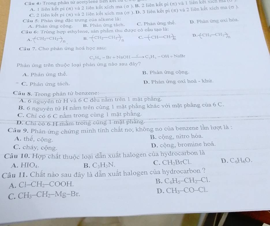 Trong phân tử acetylene liên kết bà
A. 1 liên kết pi (π) và 2 liên kết xích ma (σ ). B. 2 liên kết pi (π) và 1 liên kết xích ma (0
C. 2 liên kết pi (π) và 2 liên kết xích ma (σ ). D. 3 liên kết pi (π) và 2 liên kết xích ma (σ ).
Câu 5: Phản ứng đặc trưng của alkene là:
A. Phản ứng cộng. B. Phản ứng tách. C. Phản ứng thể. D. Phản ứng oxi hỏa.
Câu 6: Trùng hợp ethylene, sản phẩm thu được có cấu tạo là:
A. (CH_2=CH_2to _n B. (CH_2-CH_2)_n C -(CH-CH )/m  D. (CH_3-CH_3)_n
Cầu 7. Cho phản ứng hoá học sau:
C_2H_5-Br+NaOHto C_2H_3-OH+NaBr
Phản ứng trên thuộc loại phản ứng nào sau đây?
A. Phản ứng thế. B. Phản ứng cộng.
C. Phản ứng tách. D. Phản ứng oxi hoá - khử.
Câu 8. Trong phân tử benzene:
A. 6 nguyên tử H và 6 C đều nằm trên 1 mặt phẳng.
B. 6 nguyên tử H nằm trên cùng 1 mặt phẳng khác với mặt phăng của 6 C.
C. Chỉ có 6 C nằm trong cùng 1 mặt phẳng.
D. Chỉ có 6 H mằm trong cùng 1 mặt phẳng.
Câu 9. Phản-ứng chứng minh tính chất no; không no của benzene lần lượt là :
A. thế, cộng.
B. cộng, nitro hóa.
C. cháy, cộng.
D. cộng, bromine hoá.
Câu 10. Hợp chất thuộc loại dẫn xuất halogen của hydrocarbon là
C. CH_2BrCl.
A. HIO_4. B. C_3H_3N. D. C₆H₆O.
Câu 11. Chất nào sau đây là dẫn xuất halogen của hydrocarbon ?
A. Cl-CH_2-COOH.
B. C_6H_5-CH_2-Cl.
C. CH_3-CH_2-Mg-Br.
D. CH_3-CO-Cl.