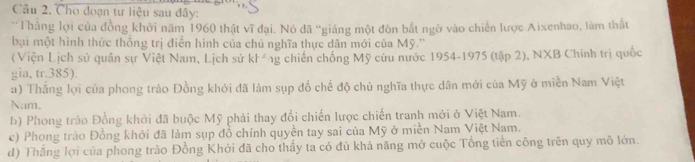 Cho đoạn tư liệu sau đây:
Thắng lợi của đồng khởi năm 1960 thật vĩ đại. Nó đã “giáng một đòn bắt ngờ vào chiến lược Aixenhao, làm thất
bại một hình thức thống trị điễn hình của chủ nghĩa thực dân mới của Mỹ.''
( Viện Lịch sử quân sự Việt Nam, Lịch sử kl^(wedge), g chiến chống Mỹ cứu nước 1954-1975 (tập 2), NXB Chính trị quốc
gia, tr. 385).
a) Thắng lợi của phong trào Đồng khởi đã làm sụp đồ chế độ chủ nghĩa thực dân mới của Mỹ ở miền Nam Việt
Nam.
b) Phong trào Đồng khởi đã buộc Mỹ phải thay đổi chiến lược chiến tranh mới ở Việt Nam.
c) Phong trào Đồng khởi đã làm sụp đồ chính quyền tay sai của Mỹ ở miền Nam Việt Nam.
d) Thắng lợi của phong trào Đồng Khởi đã cho thấy ta có đủ khả năng mở cuộc Tổng tiền công trên quy mô lớn.