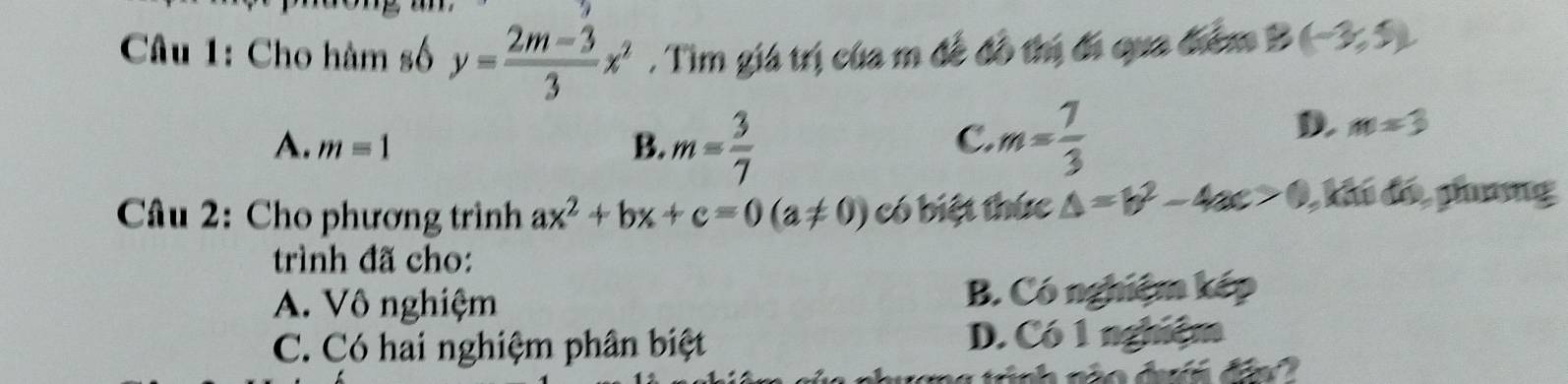 Cho hàm số y= (2m-3)/3 x^2. Tìm giá trị của m đề đô thị đi qua điểm B (-3,5)
A. m=1 B. m= 3/7  m= 7/3 
C.
D. m=3
Câu 2: Cho phương trình ax^2+bx+c=0(a!= 0) có biệt thức △ =b^2-4ac>0 , khi đó, phưng
trình đã cho:
A. Vô nghiệm B. Có nghiệm kép
C. Có hai nghiệm phân biệt D. Có 1 nghiệm