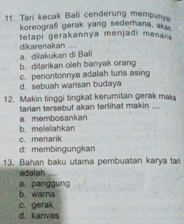 Tari kecak Bali cenderung mempunya
koreografi gerak yang sederhana, akán
tetapi gerakannya menjadi menarik 
dikarenakan ....
a. dilakukan di Bali
b. ditarikan oleh banyak orang
c. penontonnya adalah turis asing
d. sebuah warisan budaya
12. Makin tinggi tingkat kerumitan gerak maka
tarian tersebut akan terlihat makin ....
a. membosankan
b. melelahkan
c. menarik
d: membingungkan
13. Bahan baku utama pembuatan karya tari
adalah ....
a. panggung
b. warna
c. gerak
d. kanvas