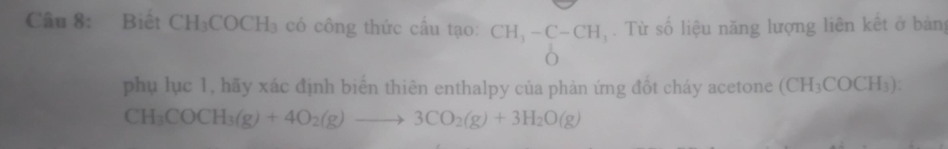 Biết C| H_3COCH_3 có công thức cầu tạo: CH_3-C-CH_3. Từ số liệu năng lượng liên kết ở bảng 
O 
phụ lục 1, hãy xác định biển thiên enthalpy của phản ứng đốt cháy acetone (CH_3COCH_3)
CH_3COCH_3(g)+4O_2(g)to 3CO_2(g)+3H_2O(g)