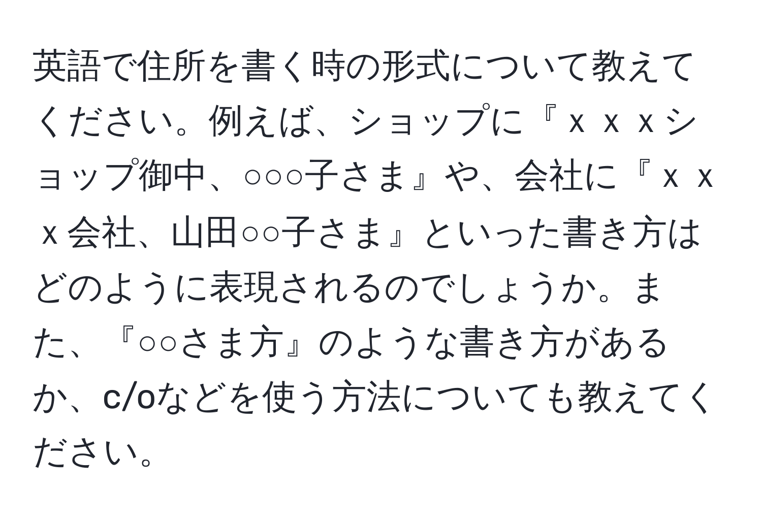 英語で住所を書く時の形式について教えてください。例えば、ショップに『ｘｘｘショップ御中、○○○子さま』や、会社に『ｘｘｘ会社、山田○○子さま』といった書き方はどのように表現されるのでしょうか。また、『○○さま方』のような書き方があるか、c/oなどを使う方法についても教えてください。