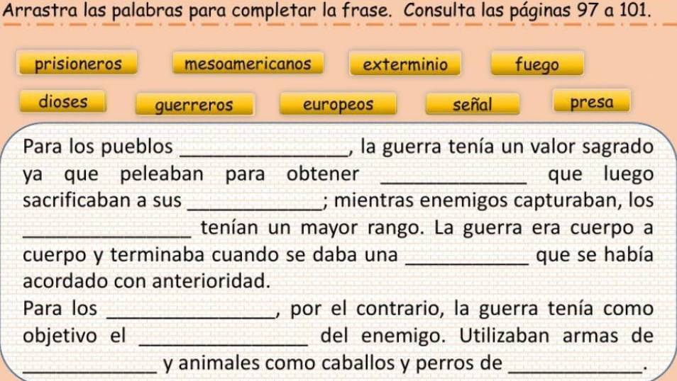 Arrastra las palabras para completar la frase. Consulta las páginas 97 a 101.
prisioneros mesoamericanos exterminio fuego
dioses guerreros europeos señal presa
Para los pueblos _, la guerra tenía un valor sagrado
ya que peleaban para obtener _que luego
sacrificaban a sus _; mientras enemigos capturaban, los
_tenían un mayor rango. La guerra era cuerpo a
cuerpo y terminaba cuando se daba una _que se había
acordado con anterioridad.
Para los _, por el contrario, la guerra tenía como
objetivo el _del enemigo. Utilizaban armas de
_y animales como caballos y perros de_
.