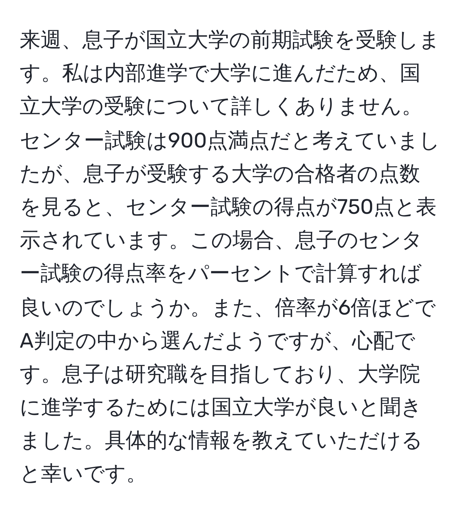 来週、息子が国立大学の前期試験を受験します。私は内部進学で大学に進んだため、国立大学の受験について詳しくありません。センター試験は900点満点だと考えていましたが、息子が受験する大学の合格者の点数を見ると、センター試験の得点が750点と表示されています。この場合、息子のセンター試験の得点率をパーセントで計算すれば良いのでしょうか。また、倍率が6倍ほどでA判定の中から選んだようですが、心配です。息子は研究職を目指しており、大学院に進学するためには国立大学が良いと聞きました。具体的な情報を教えていただけると幸いです。